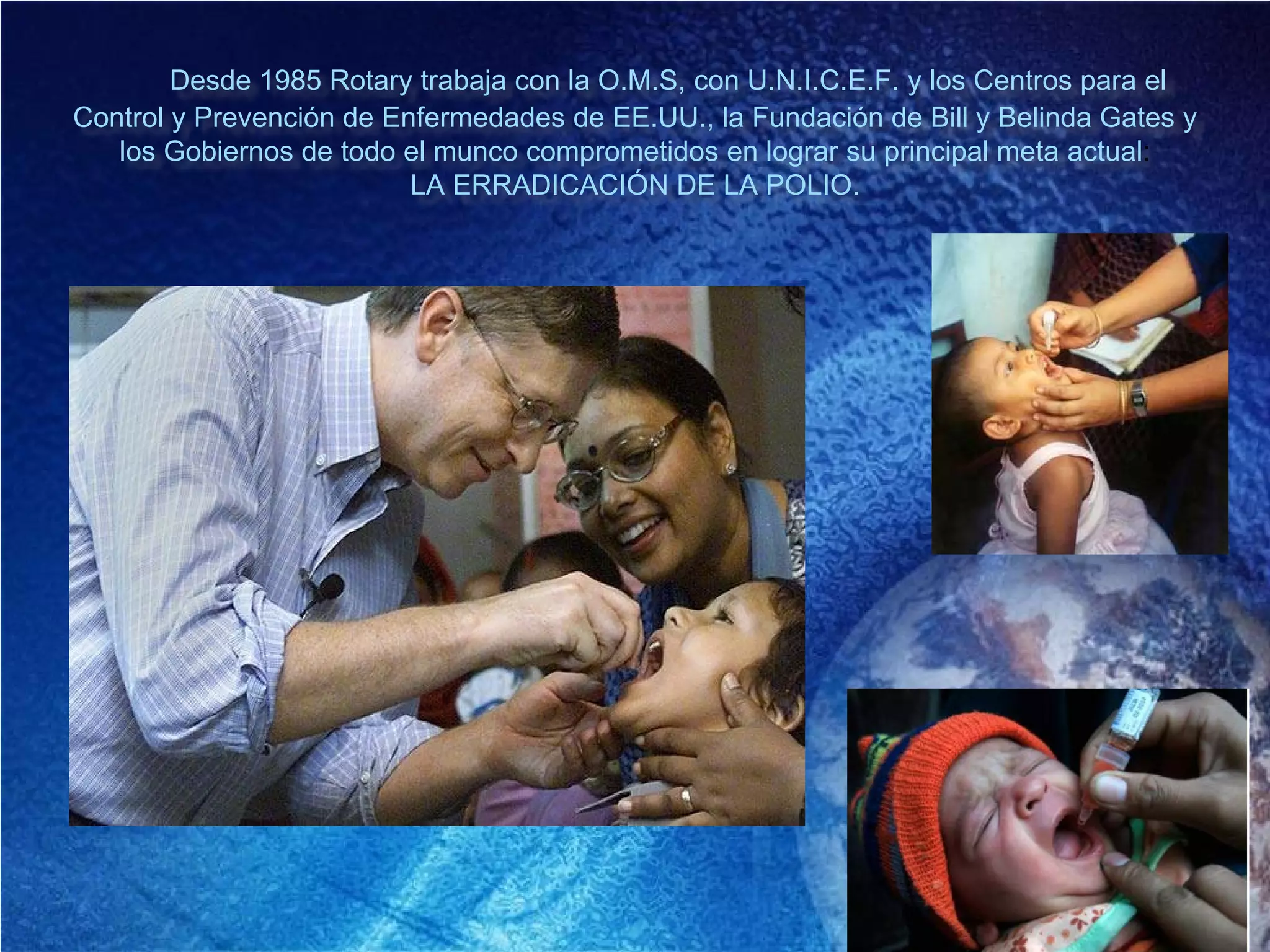 Desde 1985 Rotary trabaja con la O.M.S, con U.N.I.C.E.F. y los Centros para el
Control y Prevención de Enfermedades de EE.UU., la Fundación de Bill y Belinda Gates y
los Gobiernos de todo el munco comprometidos en lograr su principal meta actual:
LA ERRADICACIÓN DE LA POLIO.
 