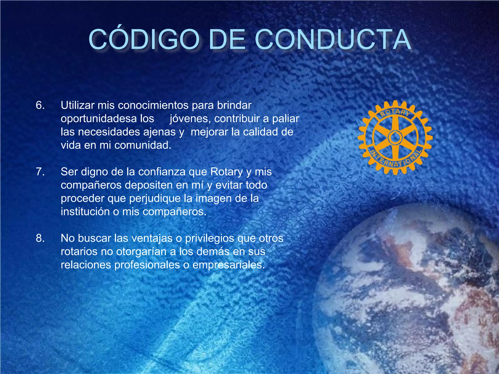 CÓDIGO DE CONDUCTA
6. Utilizar mis conocimientos para brindar
oportunidadesa los jóvenes, contribuir a paliar
las necesidades ajenas y mejorar la calidad de
vida en mi comunidad.
7. Ser digno de la confianza que Rotary y mis
compañeros depositen en mí y evitar todo
proceder que perjudique la imagen de la
institución o mis compañeros.
8. No buscar las ventajas o privilegios que otros
rotarios no otorgarían a los demás en sus
relaciones profesionales o empresariales.
 
