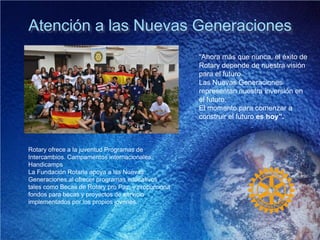 Atención a las Nuevas Generaciones
“Ahora más que nunca, el éxito de
Rotary depende de nuestra visión
para el futuro.
Las Nuevas Generaciones
representan nuestra inversión en
el futuro.
El momento para comenzar a
construir el futuro es hoy”.
Rotary ofrece a la juventud Programas de
Intercambios. Campamentos internacionales,
Handicamps
La Fundación Rotaria apoya a las Nuevas
Generaciones al ofrecer programas educativos
tales como Becas de Rotary pro Paz, y proporciona
fondos para becas y proyectos de servicio
implementados por los propios jóvenes.
 
