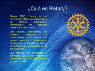 ¿Qué es Rotary?
Desde 1905, Rotary es un
movimiento global de solidaridad y
la primera organización
internacional de servicios
humanitarios del mundo.
Los rotarios constituimos red
mundial integrada por
profesionales y empresarios que
presta servicios humanitarios,
fomentando la amistad, la ética y
la honradez en el desempeño de
sus funciones.
Los rotarios nos dedicamos a
proyectos que buscan mejorar la
calidad de vida, la buena voluntad
y la paz mundial.
 