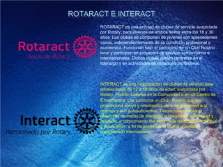 ROTARACT E INTERACT
• ROTARACT es una entidad de clubes de servicio auspiciada
por Rotary, para jóvenes de ambos sexos entre los 18 y 30
años. Los clubes se componen de jóvenes con antecedentes
varios, independientemente de su condición profesional o
académica. Funcionan bajo el patrocinio de un Club Rotario
local y participan en proyectos de servicio comunitarios e
internacionales. Dichos clubes suelen centrarse en el
liderazgo y en actividades de desarrollo profesional.
• INTERACT es una organización de clubes de servicio para
adolescentes de 12 a 18 años de edad, auspiciada por
Rotary. Podrán basarse en la Comunidad o en un Centro de
Enseñanza. Los patrocina un Club Rotario que les
proporciona apoyo y orientación, pero se gobiernan a sí
mismos y son autosuficientes. Tienen como metas el
desarrollo de metas de liderazgo e integridad, amabilidad y
respecto, y conocimiento del valor de la dedicación individual
y ardua labor, a fin de promover la buena voluntad y
comprensión internacional.
 
