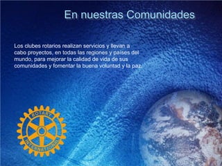 En nuestras Comunidades
Los clubes rotarios realizan servicios y llevan a
cabo proyectos, en todas las regiones y países del
mundo, para mejorar la calidad de vida de sus
comunidades y fomentar la buena voluntad y la paz.
 