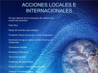ACCIONES LOCALES E
INTERNACIONALES
He aquí algunos de los proyectos de colaboración
social más recientes:
Polio Plus
Becas de comedor para colegios
Fundación Raíces de ayuda a niños inmigrantes
Suministro de agua a aldea rural de Sohomip en
Guatemala
Comedores sociales
Bomberos voluntarios
Terremoto de Haití
Cotolengo del padre Alegre
Proyecto hombre contra la drogadicción
Creación de biblioteca rural
 