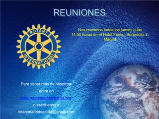 REUNIONES
Nos reunimos todos los jueves a las
14:00 horas en el Hotel Fénix,, Hermosila 2,
Madrid
Para saber más de nosotros:
entra en
www.rotarymadridcastilla.org
o escríbenos a:
rotarymadridcastilla@gmail.com
 