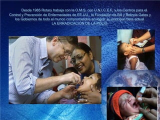 Desde 1985 Rotary trabaja con la O.M.S, con U.N.I.C.E.F. y los Centros para el
Control y Prevención de Enfermedades de EE.UU., la Fundación de Bill y Belinda Gates y
los Gobiernos de todo el munco comprometidos en lograr su principal meta actual:
LA ERRADICACIÓN DE LA POLIO.
 