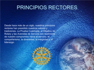 PRINCIPIOS RECTORES
Desde hace más de un siglo, nuestros principios
rectores han presidido nuestros valores y
tradiciones. La Prueba Cuádruple, el Objetivo de
Rotary y las Avenidas de Servicio son testimonio
de nuestro compromiso hacia el servicio, el
compañerismo, la diversidad, la integridad y el
liderazgo.
 