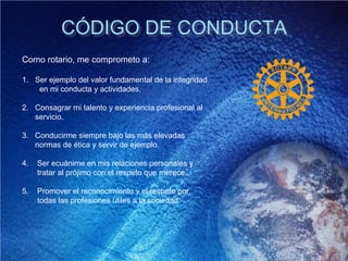 CÓDIGO DE CONDUCTA
Como rotario, me comprometo a:
1. Ser ejemplo del valor fundamental de la integridad
en mi conducta y actividades.
2. Consagrar mi talento y experiencia profesional al
servicio.
3. Conducirme siempre bajo las más elevadas
normas de ética y servir de ejemplo.
4. Ser ecuánime en mis relaciones personales y
tratar al prójimo con el respeto que merece.
5. Promover el reconocimiento y el respeto por
todas las profesiones útiles a la sociedad.
 