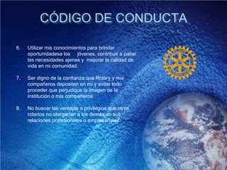 CÓDIGO DE CONDUCTA
6. Utilizar mis conocimientos para brindar
oportunidadesa los jóvenes, contribuir a paliar
las necesidades ajenas y mejorar la calidad de
vida en mi comunidad.
7. Ser digno de la confianza que Rotary y mis
compañeros depositen en mí y evitar todo
proceder que perjudique la imagen de la
institución o mis compañeros.
8. No buscar las ventajas o privilegios que otros
rotarios no otorgarían a los demás en sus
relaciones profesionales o empresariales.
 