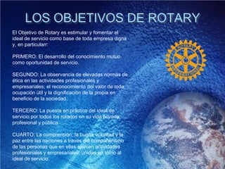 LOS OBJETIVOS DE ROTARY
El Objetivo de Rotary es estimular y fomentar el
ideal de servicio como base de toda empresa digna
y, en particularr:
PRIMERO: El desarrollo del conocimiento mutuo
como oportunidad de servicio.
SEGUNDO: La observancia de elevadas normas de
ética en las actividades profesionales y
empresariales; el reconocimiento del valor de toda
ocupación útil y la dignificación de la propia en
beneficio de la sociedad.
TERCERO: La puesta en práctica del ideal de
servicio por todos los rotarios en su vida privada,
profesional y pública.
CUARTO: La comprensión, la buena voluntad y la
paz entre las naciones a través del compañerismo
de las personas que en ellas ejercen actividades
profesionales y empresariales, unidas en torno al
ideal de servicio.
 