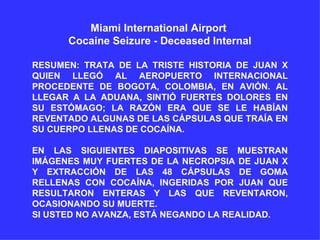 Miami International Airport  Cocaine Seizure - Deceased Internal RESUMEN: TRATA DE LA TRISTE HISTORIA DE JUAN X QUIEN LLEGÓ AL AEROPUERTO INTERNACIONAL PROCEDENTE DE BOGOTA, COLOMBIA, EN AVIÓN. AL LLEGAR A LA ADUANA, SINTIÓ FUERTES DOLORES EN SU ESTÓMAGO; LA RAZÓN ERA QUE SE LE HABÍAN REVENTADO ALGUNAS DE LAS CÁPSULAS QUE TRAÍA EN SU CUERPO LLENAS DE COCAÍNA.  EN LAS SIGUIENTES DIAPOSITIVAS SE MUESTRAN IMÁGENES MUY FUERTES DE LA NECROPSIA DE JUAN X Y EXTRACCIÓN DE LAS 48 CÁPSULAS DE GOMA RELLENAS CON COCAÍNA, INGERIDAS POR JUAN QUE RESULTARON ENTERAS Y LAS QUE REVENTARON, OCASIONANDO SU MUERTE.  SI USTED NO AVANZA, ESTÁ NEGANDO LA REALIDAD. 