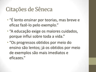 Citações de Sêneca
• “É lento ensinar por teorias, mas breve e
eficaz fazê-lo pelo exemplo.”
• “A educação exige os maiores cuidados,
porque influi sobre toda a vida.”
• “Os progressos obtidos por meio do
ensino são lentos; já os obtidos por meio
de exemplos são mais imediatos e
eficazes.”
 