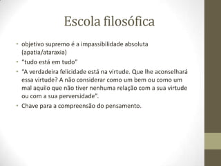 Escola filosófica
• objetivo supremo é a impassibilidade absoluta
(apatia/ataraxia)
• “tudo está em tudo”
• “A verdadeira felicidade está na virtude. Que lhe aconselhará
essa virtude? A não considerar como um bem ou como um
mal aquilo que não tiver nenhuma relação com a sua virtude
ou com a sua perversidade”.
• Chave para a compreensão do pensamento.
 