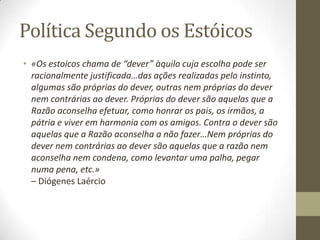 Política Segundo os Estóicos
• «Os estoicos chama de “dever” àquilo cuja escolha pode ser
racionalmente justificada…das ações realizadas pelo instinto,
algumas são próprias do dever, outras nem próprias do dever
nem contrárias ao dever. Próprias do dever são aquelas que a
Razão aconselha efetuar, como honrar os pais, os irmãos, a
pátria e viver em harmonia com os amigos. Contra o dever são
aquelas que a Razão aconselha a não fazer…Nem próprias do
dever nem contrárias ao dever são aquelas que a razão nem
aconselha nem condena, como levantar uma palha, pegar
numa pena, etc.»
– Diógenes Laércio
 