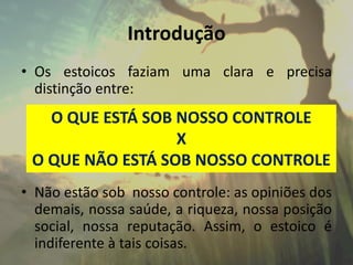 Introdução
• Os estoicos faziam uma clara e precisa
distinção entre:
• Não estão sob nosso controle: as opiniões dos
demais, nossa saúde, a riqueza, nossa posição
social, nossa reputação. Assim, o estoico é
indiferente à tais coisas.
O QUE ESTÁ SOB NOSSO CONTROLE
X
O QUE NÃO ESTÁ SOB NOSSO CONTROLE
 