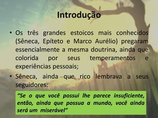Introdução
• Os três grandes estoicos mais conhecidos
(Sêneca, Epíteto e Marco Aurélio) pregaram
essencialmente a mesma doutrina, ainda que
colorida por seus temperamentos e
experiências pessoais;
• Sêneca, ainda que rico lembrava a seus
seguidores:
“Se o que você possui lhe parece insuficiente,
então, ainda que possua a mundo, você ainda
será um miserável”
 