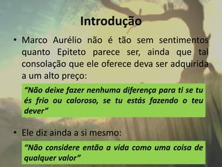 Introdução
• Marco Aurélio não é tão sem sentimentos
quanto Epiteto parece ser, ainda que tal
consolação que ele oferece deva ser adquirida
a um alto preço:
• Ele diz ainda a si mesmo:
“Não deixe fazer nenhuma diferença para ti se tu
és frio ou caloroso, se tu estás fazendo o teu
dever”
“Não considere então a vida como uma coisa de
qualquer valor”
 