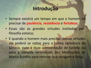 Introdução
• Sempre existirá um tempo em que o homem irá
precisar de paciência, resistência e fortaleza;
• Essas são as grandes virtudes instiladas pela
filosofia estoica;
• E quando o homem mais precisar dessas virtudes
ele poderá se voltar para a calma sabedoria de
Sêneca, para a dura admoestação de Epiteto ou
para a elevada serenidade das Meditações de
Marco Aurélio para renovar sua coragem e força.
 