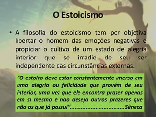 O Estoicismo
• A filosofia do estoicismo tem por objetiva
libertar o homem das emoções negativas e
propiciar o cultivo de um estado de alegria
interior que se irradie de seu ser
independente das circunstâncias externas.
“O estoico deve estar constantemente imerso em
uma alegria ou felicidade que provém de seu
interior, uma vez que ele encontra prazer apenas
em si mesmo e não deseja outros prazeres que
não os que já possui”..................................Sêneca
 