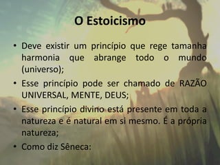 O Estoicismo
• Deve existir um princípio que rege tamanha
harmonia que abrange todo o mundo
(universo);
• Esse princípio pode ser chamado de RAZÃO
UNIVERSAL, MENTE, DEUS;
• Esse princípio divino está presente em toda a
natureza e é natural em si mesmo. É a própria
natureza;
• Como diz Sêneca:
 