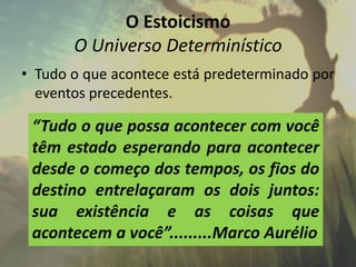 O Estoicismo
O Universo Determinístico
• Tudo o que acontece está predeterminado por
eventos precedentes.
“Tudo o que possa acontecer com você
têm estado esperando para acontecer
desde o começo dos tempos, os fios do
destino entrelaçaram os dois juntos:
sua existência e as coisas que
acontecem a você”.........Marco Aurélio
 