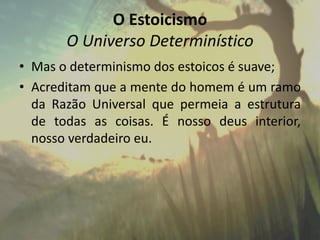 O Estoicismo
O Universo Determinístico
• Mas o determinismo dos estoicos é suave;
• Acreditam que a mente do homem é um ramo
da Razão Universal que permeia a estrutura
de todas as coisas. É nosso deus interior,
nosso verdadeiro eu.
 