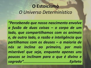 O Estoicismo
O Universo Determinístico
“Percebendo que nosso nascimento envolve
a fusão de duas coisas – o corpo de um
lado, que compartilhamos com os animais
e, de outro lado, a razão e inteligência que
partilhamos com os deuses – a maioria de
nós se inclina ao primeiro, por mais
miserável que seja, enquanto apenas uns
poucos se inclinam para o que é divino e
sagrado”...........................................Epiteto
 