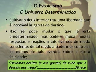 O Estoicismo
O Universo Determinístico
• Cultivar o deus interior traz uma liberdade que
é intocável às garras do destino;
• Não se pode mudar o que já está
predeterminado, mas pode-se mudar nossas
respostas e reações a tais eventos de modo
consciente, de tal modo a podermos controlar
os efeitos de tais eventos sobre a nossa
felicidade;
“Devemos aceitar (e até gostar) de tudo que o
destino nos traga”......................................Sêneca
 