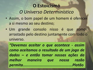 O Estoicismo
O Universo Determinístico
• Assim, o bom papel de um homem é oferecer
a si mesmo ao seu destino;
• Um grande consolo nisso é que somos
arrastado pelo destino juntamente com todo o
universo.
“Devemos aceitar o que acontece - assim
como aceitamos o resultado de um jogo de
dados – e então tomar nossas ações da
melhor maneira que nossa razão
permita.............................................Platão
 