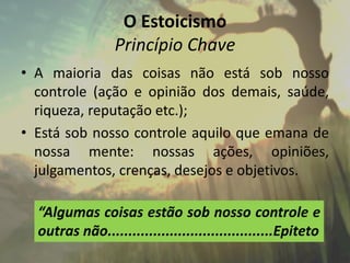 O Estoicismo
Princípio Chave
• A maioria das coisas não está sob nosso
controle (ação e opinião dos demais, saúde,
riqueza, reputação etc.);
• Está sob nosso controle aquilo que emana de
nossa mente: nossas ações, opiniões,
julgamentos, crenças, desejos e objetivos.
“Algumas coisas estão sob nosso controle e
outras não........................................Epiteto
 