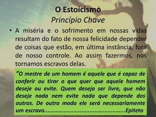 O Estoicismo
Princípio Chave
• A miséria e o sofrimento em nossas vidas
resultam do fato de nossa felicidade depender
de coisas que estão, em última instância, fora
de nosso controle. Ao assim fazermos, nos
tornamos escravos delas.
“O mestre de um homem é aquele que é capaz de
conferir ou tirar o que quer que aquele homem
deseje ou evite. Quem deseja ser livre, que não
deseje nada nem evite nada que depende dos
outros. De outro modo ele será necessariamente
um escravo..................................................Epiteto
 