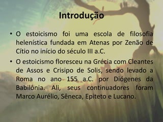 Introdução
• O estoicismo foi uma escola de filosofia
helenística fundada em Atenas por Zenão de
Cítio no início do século III a.C.
• O estoicismo floresceu na Grécia com Cleantes
de Assos e Crisipo de Solis, sendo levado a
Roma no ano 155 a.C. por Diógenes da
Babilônia. Ali, seus continuadores foram
Marco Aurélio, Sêneca, Epiteto e Lucano.
 