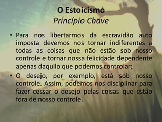 O Estoicismo
Princípio Chave
• Para nos libertarmos da escravidão auto
imposta devemos nos tornar indiferentes a
todas as coisas que não estão sob nosso
controle e tornar nossa felicidade dependente
apenas daquilo que podemos controlar;
• O desejo, por exemplo, está sob nosso
controle. Assim, podemos nos disciplinar para
fazer cessar o desejo pelas coisas que estão
fora de nosso controle.
 