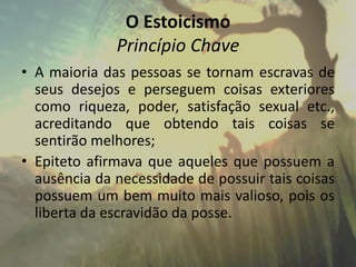 O Estoicismo
Princípio Chave
• A maioria das pessoas se tornam escravas de
seus desejos e perseguem coisas exteriores
como riqueza, poder, satisfação sexual etc.,
acreditando que obtendo tais coisas se
sentirão melhores;
• Epiteto afirmava que aqueles que possuem a
ausência da necessidade de possuir tais coisas
possuem um bem muito mais valioso, pois os
liberta da escravidão da posse.
 