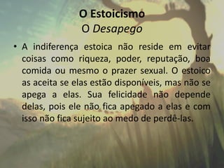 O Estoicismo
O Desapego
• A indiferença estoica não reside em evitar
coisas como riqueza, poder, reputação, boa
comida ou mesmo o prazer sexual. O estoico
as aceita se elas estão disponíveis, mas não se
apega a elas. Sua felicidade não depende
delas, pois ele não fica apegado a elas e com
isso não fica sujeito ao medo de perdê-las.
 