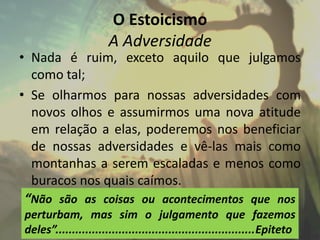 O Estoicismo
A Adversidade
• Nada é ruim, exceto aquilo que julgamos
como tal;
• Se olharmos para nossas adversidades com
novos olhos e assumirmos uma nova atitude
em relação a elas, poderemos nos beneficiar
de nossas adversidades e vê-las mais como
montanhas a serem escaladas e menos como
buracos nos quais caímos.
“Não são as coisas ou acontecimentos que nos
perturbam, mas sim o julgamento que fazemos
deles”............................................................Epiteto
 