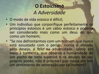 O Estoicismo
A Adversidade
• O modo de vida estoico é difícil;
• Um indivíduo que corporifique perfeitamente os
princípios estoicos é um sábio estoico e poderia
ser considerado mais como um deus do que
como um homem;
• “Se nos defrontarmos com um homem que nunca
está assustado com o perigo, nunca é afetado
pelo desejo, é feliz na adversidade, calmo em
meio à tormenta, que observa a humanidade de
um ponto de vista superior e os deuses de seu
próprio ponto, não é provável que nasça em nós
um sentimento de veneração por tal homem?
 
