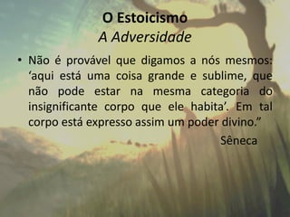 O Estoicismo
A Adversidade
• Não é provável que digamos a nós mesmos:
‘aqui está uma coisa grande e sublime, que
não pode estar na mesma categoria do
insignificante corpo que ele habita’. Em tal
corpo está expresso assim um poder divino.”
Sêneca
 