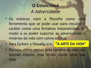 O Estoicismo
A Adversidade
• Os estoicos viam a filosofia como uma
ferramenta que se pode usar para esculpir o
caráter como uma fortaleza impenetrável, de
modo a se poder suportar as adversidades e
misérias da vida com calma e força;
• Para Epiteto a filosofia era:
• Ou seja, como passar pela batalha da vida não
apenas intacto, mas tendo vivido uma boa
vida.
“A ARTE DA VIDA”
 