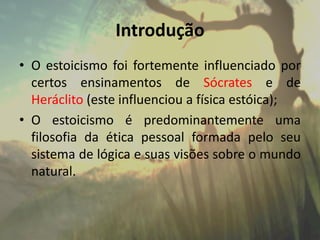 Introdução
• O estoicismo foi fortemente influenciado por
certos ensinamentos de Sócrates e de
Heráclito (este influenciou a física estóica);
• O estoicismo é predominantemente uma
filosofia da ética pessoal formada pelo seu
sistema de lógica e suas visões sobre o mundo
natural.
 