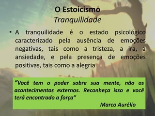 O Estoicismo
Tranquilidade
• A tranquilidade é o estado psicológico
caracterizado pela ausência de emoções
negativas, tais como a tristeza, a ira, a
ansiedade, e pela presença de emoções
positivas, tais como a alegria
“Você tem o poder sobre sua mente, não os
acontecimentos externos. Reconheça isso e você
terá encontrado a força”
Marco Aurélio
 