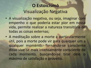 O Estoicismo
Visualização Negativa
• A visualização negativa, ou seja, imaginar com
empenho o que poderia estar pior em nossa
vida, permite realizar a natureza transitória de
todas as coisas externas;
• A meditação sobre a morte é particularmente
útil, pois a morte pode vir para qualquer um a
qualquer momento. Tornando-se consciente
disso vive-se mais intensamente consciente de
cada momento, buscando-se tirar dele o
máximo de satisfação e proveito.
 