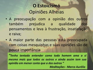 O Estoicismo
Opiniões Alheias
• A preocupação com a opinião dos outros
também prejudica a qualidade dos
pensamentos e leva à frustração, insatisfação
e raiva;
• A maior parte das pessoas está preocupada
com coisas mesquinhas e suas opiniões são de
pouca importância
“Tenho tentado entender como todo homem ama a si
mesmo mais que todos os outros e ainda assim tem sua
opinião em menor conta que a dos outros ”
Meditações - Marco Aurélio
 