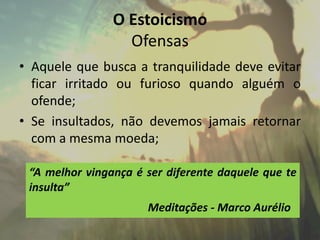 O Estoicismo
Ofensas
• Aquele que busca a tranquilidade deve evitar
ficar irritado ou furioso quando alguém o
ofende;
• Se insultados, não devemos jamais retornar
com a mesma moeda;
“A melhor vingança é ser diferente daquele que te
insulta”
Meditações - Marco Aurélio
 