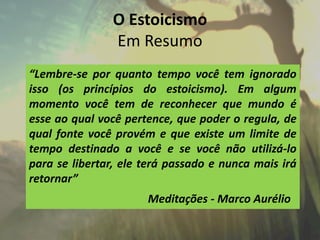O Estoicismo
Em Resumo
“Lembre-se por quanto tempo você tem ignorado
isso (os princípios do estoicismo). Em algum
momento você tem de reconhecer que mundo é
esse ao qual você pertence, que poder o regula, de
qual fonte você provém e que existe um limite de
tempo destinado a você e se você não utilizá-lo
para se libertar, ele terá passado e nunca mais irá
retornar”
Meditações - Marco Aurélio
 