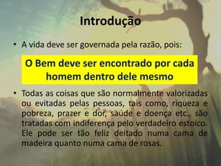 Introdução
• A vida deve ser governada pela razão, pois:
• Todas as coisas que são normalmente valorizadas
ou evitadas pelas pessoas, tais como, riqueza e
pobreza, prazer e dor, saúde e doença etc., são
tratadas com indiferença pelo verdadeiro estoico.
Ele pode ser tão feliz deitado numa cama de
madeira quanto numa cama de rosas.
O Bem deve ser encontrado por cada
homem dentro dele mesmo
 