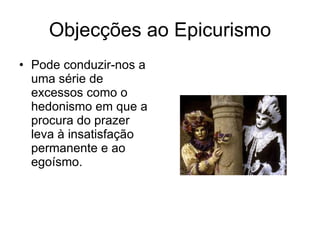 Objecções ao Epicurismo Pode conduzir-nos a uma série de excessos como o hedonismo em que a procura do prazer leva à insatisfação permanente e ao egoísmo.