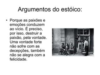 Argumentos do estóico: Porque as paixões e emoções conduzem ao vício. É preciso, por isso, destruir a paixão, pela vontade. Uma vontade forte não sofre com as decepções, também não se alegra com a felicidade.