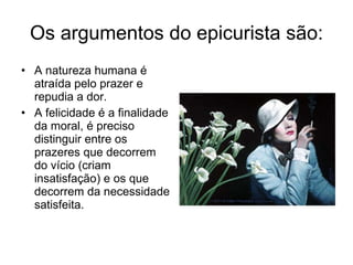 Os argumentos do epicurista são: A natureza humana é atraída pelo prazer e repudia a dor. A felicidade é a finalidade da moral, é preciso distinguir entre os prazeres que decorrem do vício (criam insatisfação) e os que decorrem da necessidade satisfeita.