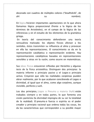 decorado con cuadros de múltiples colores (“StoaPoikilé”, de
ahí                            su                   nombre).


En lógica hicieron importantes aportaciones en lo que ahora
llamamos lógica proposicional (frente a la lógica de los
términos de Aristóteles), en el campo de la lógica de las
inferencias y en el estudio de los elementos de la gramática
griega.
En    teoría   del   conocimiento   defendieron   una   teoría
sensualista matizada: los objetos físicos afectan a los
sentidos, éstos transmiten su influencia al alma y provocan
en ella las representaciones. El conocimiento se da en la
representación cataléptica o representación evidente. Hay
representaciones catalépticas basadas en representaciones
sensibles y otras en la razón, como ocurre en matemáticas.


Sus ideas físicas estuvieron influidas por Heráclito y algunas
tesis de la física aristotélica. Distinguen dos principios: la
materia informe o principio pasivo y el Logos o principio
activo. Creyeron que sólo las realidades corpóreas pueden
obrar realmente, por lo que acabaron concibiendo el Logos o
divinidad, al igual que el alma, como algo corpóreo, aunque
invisible, perfecto y sutil.

Los dos principios, Logos o Pneuma y materia (hylé) están
trabados siempre y en todas partes, lo que fomenta una
visión panteísta (la divinidad impregna de su ser la totalidad
de la realidad). El pneuma o fuerza o espíritu es el poder
creador y principio racional que ordena todas las cosas, les
da las características que corresponden a su posible mayor
 