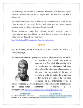 Sin embargo esta escuela quedó en el olvido por muchos siglos,
siendo revivida recién en el siglo XVII en Francia por Pierre
Gassendi.

Sigmund Freud también fundamenta su teoría en la doctrina de
Epicuro con el concepto básico del principio de placer como
motivación psicológica humana fundamental.

Otros seguidores aún hoy siguen siendo atraídos por el
epicureísmo que consideran a esta doctrina como la ética más
influyente de los últimos tiempos.
http://filosofia.laguia2000.com/grandes-filosofos/el-epicureismo

                                        Epicuro

(Isla de Samos, actual Grecia, h. 342 a.C.-Atenas, h. 270 a.C.)
Filósofo griego.

La doctrina epicúrea preconiza que el objetivo de la sabiduría
                                    es suprimir los obstáculos que se
                                    oponen a la felicidad. Ello no significa,
                                    sin embargo, la búsqueda del goce
                                    desenfrenado, sino, por el contrario, la
                                    de una vida mesurada en la que el
                                    espíritu pueda disfrutar de la amistad
                                    y del cultivo del saber. La felicidad
                                    epicúrea ha de entenderse como el
placer reposado y sereno, basado en la satisfacción ordenada de
las       necesidades             elementales,             reducidas           a       lo
indispensable.http://www.biografiasyvidas.com/biografia/e/epicuro.htm

             Estoicismo                                    Epicureísmo
La auténtica felicidad sólo puede           Consecución del placer sabiamente administrado
consistir en la virtud, en el autodominio   juntamente con el alejamiento del dolor.
 